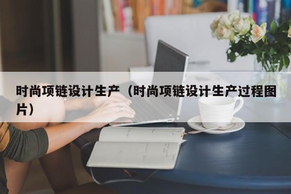 KAIYUN体育-时尚项链设计生产(时尚项链设计生产过程图片)